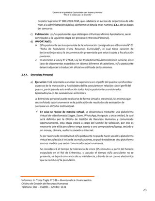 “Decenio de la Igualdad de Oportunidades para Mujeres y Hombres”
“Año de la unidad, paz y el desarrollo”
Informes: Jr. Torre Tagle N° 336 – Huancavelica- Huancavelica.
Oficina de Gestión de Recursos Humanos
Teléfono: 067 – 452891 – ANEXO: 1131
23
Decreto Supremo N° 089-2003-PCM, que establece el acceso de deportistas de alto
nivel a la administración pública, conforme se detalla en el numeral 2.6.1 de las Bases
del concurso.
c) Publicación: Los/las postulantes que obtengan el Puntaje Mínimo Aprobatorio, serán
convocados a la siguiente etapa del proceso (Entrevista Personal).
d) IMPORTANTE:
 El/la postulante será responsable de la información consignada en el Formato N° 01
“Ficha de Postulante (Ficha Resumen Curricular)”, el cual tiene carácter de
declaración jurada y la documentación presentada que estará sujeta a fiscalización
posterior.
 En atención a la Ley N° 27444, Ley del Procedimiento Administrativo General, en el
caso de documentos expedidos en idioma diferente al castellano, el/la postulante
deberá adjuntar la traducción oficial o certificada de los mismos.
2.4.4. Entrevista Personal
a) Ejecución: Está orientada a analizar la experiencia en el perfil del puesto y profundizar
aspectos de la motivación y habilidades del/la postulante en relación con el perfil del
puesto, participan de esta evaluación todos los/as postulantes considerados
Aprobados/as en las evaluaciones anteriores.
La Entrevista personal puede realizarse de forma virtual o presencial, las mismas que
será señalado oportunamente en la publicación de resultados de evaluación de
curricular en el Portal Institucional.
 En caso se realice de manera virtual, se desarrollará mediante una plataforma
virtual de videollamada (Skype, Zoom, WhatsApp, Hangouts u otra similar), la cual
será definida por la Oficina de Gestión de Recursos Humanos y comunicada
oportunamente, esta etapa estará a cargo del Comité de Selección, por ello es
necesario que el/la postulante tenga acceso a una computadora/laptop, teclado y
un mouse, cámara, audio y conexión a internet.
Si por razones de conectividad el/la postulante no pueda hacer uso de la plataforma
virtual establecida al inicio de las evaluaciones, se podrá establecer otra plataforma
u otros medios que serán comunicados oportunamente.
Se considerará el tiempo de tolerancia de cinco (05) minutos a partir del horario
estipulado en el Rol de Entrevista, si pasado el tiempo el/la postulante no se
presenta, se dejará constancia de su inasistencia, a través de un correo electrónico
que se remite el/ la postulante.
 