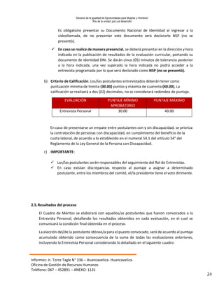 “Decenio de la Igualdad de Oportunidades para Mujeres y Hombres”
“Año de la unidad, paz y el desarrollo”
Informes: Jr. Torre Tagle N° 336 – Huancavelica- Huancavelica.
Oficina de Gestión de Recursos Humanos
Teléfono: 067 – 452891 – ANEXO: 1131
24
Es obligatorio presentar su Documento Nacional de Identidad al ingresar a la
videollamada, de no presentar este documento será declararlo NSP (no se
presentó).
 En caso se realice de manera presencial, se deberá presentar en la dirección y hora
indicada en la publicación de resultados de la evaluación curricular, portando su
documento de identidad DNI. Se darán cinco (05) minutos de tolerancia posterior
a la hora indicada, una vez superado la hora indicada no podrá acceder a la
entrevista programada por lo que será declarado como NSP (no se presentó).
b) Criterio de Calificación: Los/las postulantes entrevistados deberán tener como
puntuación mínima de treinta (30.00) puntos y máxima de cuarenta (40.00), La
calificación se realizará a dos (02) decimales, no se considerará redondeo de puntaje.
EVALUACIÓN PUNTAJE MÍNIMO
APROBATORIO
PUNTAJE MÁXIMO
Entrevista Personal 30.00 40.00
En caso de presentarse un empate entre postulantes con y sin discapacidad, se prioriza
la contratación de personas con discapacidad, en cumplimiento del beneficio de la
cuota laboral, de acuerdo a lo establecido en el numeral 54.1 del artículo 54° del
Reglamento de la Ley General de la Persona con Discapacidad.
c) IMPORTANTE:
 Los/las postulantes serán responsables del seguimiento del Rol de Entrevistas.
 En caso existan discrepancias respecto al puntaje a asignar a determinado
postulante, entre los miembros del comité, el/la presidente tiene el voto dirimente.
2.5.Resultados del proceso
El Cuadro de Méritos se elaborará con aquellos/as postulantes que fueron convocados a la
Entrevista Personal, detallando los resultados obtenidos en cada evaluación, en el cual se
comunicará la condición final obtenida en el proceso.
La elección del/de la postulante idóneo/a para el puesto convocado, será de acuerdo al puntaje
acumulado obtenido como consecuencia de la suma de todas las evaluaciones anteriores,
incluyendo la Entrevista Personal considerando lo detallado en el siguiente cuadro:
 