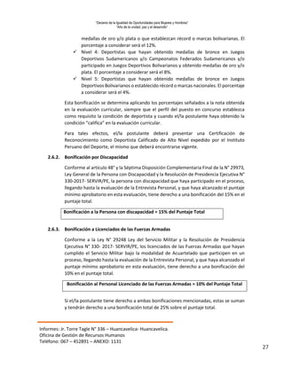 “Decenio de la Igualdad de Oportunidades para Mujeres y Hombres”
“Año de la unidad, paz y el desarrollo”
Informes: Jr. Torre Tagle N° 336 – Huancavelica- Huancavelica.
Oficina de Gestión de Recursos Humanos
Teléfono: 067 – 452891 – ANEXO: 1131
27
medallas de oro y/o plata o que establezcan récord o marcas bolivarianas. El
porcentaje a considerar será el 12%.
 Nivel 4: Deportistas que hayan obtenido medallas de bronce en Juegos
Deportivos Sudamericanos y/o Campeonatos Federados Sudamericanos y/o
participado en Juegos Deportivos Bolivarianos y obtenido medallas de oro y/o
plata. El porcentaje a considerar será el 8%.
 Nivel 5: Deportistas que hayan obtenido medallas de bronce en Juegos
Deportivos Bolivarianos o establecido récord o marcas nacionales. El porcentaje
a considerar será el 4%.
Esta bonificación se determina aplicando los porcentajes señalados a la nota obtenida
en la evaluación curricular, siempre que el perfil del puesto en concurso establezca
como requisito la condición de deportista y cuando el/la postulante haya obtenido la
condición “califica” en la evaluación curricular.
Para tales efectos, el/la postulante deberá presentar una Certificación de
Reconocimiento como Deportista Calificado de Alto Nivel expedido por el Instituto
Peruano del Deporte, el mismo que deberá encontrarse vigente.
2.6.2. Bonificación por Discapacidad
Conforme al artículo 48° y la Séptima Disposición Complementaria Final de la N° 29973,
Ley General de la Persona con Discapacidad y la Resolución de Presidencia Ejecutiva N°
330-2017- SERVIR/PE, la persona con discapacidad que haya participado en el proceso,
llegando hasta la evaluación de la Entrevista Personal, y que haya alcanzado el puntaje
mínimo aprobatorio en esta evaluación, tiene derecho a una bonificación del 15% en el
puntaje total.
Bonificación a la Persona con discapacidad = 15% del Puntaje Total
2.6.3. Bonificación a Licenciados de las Fuerzas Armadas
Conforme a la Ley N° 29248 Ley del Servicio Militar y la Resolución de Presidencia
Ejecutiva N° 330- 2017- SERVIR/PE, los licenciados de las Fuerzas Armadas que hayan
cumplido el Servicio Militar bajo la modalidad de Acuartelado que participen en un
proceso, llegando hasta la evaluación de la Entrevista Personal, y que haya alcanzado el
puntaje mínimo aprobatorio en esta evaluación, tiene derecho a una bonificación del
10% en el puntaje total.
Bonificación al Personal Licenciado de las Fuerzas Armadas = 10% del Puntaje Total
Si el/la postulante tiene derecho a ambas bonificaciones mencionadas, estas se suman
y tendrán derecho a una bonificación total de 25% sobre el puntaje total.
 