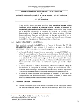 “Decenio de la Igualdad de Oportunidades para Mujeres y Hombres”
“Año de la unidad, paz y el desarrollo”
Informes: Jr. Torre Tagle N° 336 – Huancavelica- Huancavelica.
Oficina de Gestión de Recursos Humanos
Teléfono: 067 – 452891 – ANEXO: 1131
28
Bonificación por Persona con discapacidad = 15% del Puntaje Total
+
Bonificación al Personal Licenciado de las Fuerzas Armadas = 10% del Puntaje Total
=
25% del Puntaje Total
En ese sentido, siempre que el/la postulante haya superado el puntaje mínimo
establecido para la Etapa de la Entrevista Personal y acredite su condición de
Discapacitado o Licenciado de las Fuerzas Armadas con el documento oficial emitido
por la autoridad competente, al momento de presentar su curriculum vitae
documentado, se le otorgará una bonificación del quince por ciento (15%) por
discapacidad sobre el puntaje total obtenido o el diez por ciento (10%) por ser
Licenciado de las Fuerzas Armadas sobre el puntaje total obtenido o veinticinco por
ciento (25%) en el caso de tener el derecho a ambas bonificaciones.
2.7. SUSCRIPCIÓN Y REGISTRO DEL CONTRATO.
El/la postulante declarado GANADOR/A en el Proceso de Selección CAS Nº 008-
2023/GOB.REG.HVCA/CPSP para efectos de la suscripción y registro de Contrato
Administrativo de Servicios, debe tener en cuenta lo siguiente:
 La Oficina de Gestión de Recursos Humanos se comunicará con el/la GANADOR/A, para
solicitar la presentación de los documentos sustentatorios del Curriculum Vitae de
forma físico para la suscripción del contrato, a excepción de la documentación indicada
en el artículo 5 “Prohibición de la exigencia de la documentación” del Decreto
Legislativo N° 1246 que aprueba diversas medidas de simplificación administrativa.
Dichos documentos están sujetos a la fiscalización posterior que llevará a cabo la
entidad.
 En caso en esta etapa se produzca desistimiento, extemporaneidad en la entrega de
documentación o suscripción de contrato, hallazgo de documentación falsa o
adulterada, detección de algún impedimento para contratar con el estado, se procederá
a llamar al siguiente postulante según orden de mérito considerado accesitario/a.
 Si durante el control posterior, realizado luego de culminada la declaratoria de
Emergencia Sanitaria, se hallase documentación falsa o adulterada, la entidad podrá
adoptar las medidas legales y administrativas que correspondan.
2.8. Situaciones irregulares y consecuencias
a) Cualquier controversia, situación no prevista o interpretación a las bases que se susciten
o se requieran durante el proceso de selección, será resuelto por la Oficina de Gestión
 