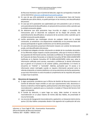 “Decenio de la Igualdad de Oportunidades para Mujeres y Hombres”
“Año de la unidad, paz y el desarrollo”
Informes: Jr. Torre Tagle N° 336 – Huancavelica- Huancavelica.
Oficina de Gestión de Recursos Humanos
Teléfono: 067 – 452891 – ANEXO: 1131
29
de Recursos Humanos o por el Comité de Selección, según les corresponda a través del
correo electrónico seleccion.cas@regionhuancavelica.gob.pe.
b) En caso de que el/la postulante se presente a las evaluaciones fuera del horario
establecido para dicho efecto, no podrá participar en las mismas y será descalificado/a
del proceso.
c) En caso que el/ la postulante sea suplantado/a por otro postulante o por un tercero,
será automáticamente descalificado/a, sin perjuicio de las acciones civiles o penales que
la entidad convocante adopte.
d) De detectarse que el/la postulante haya incurrido en plagio o incumplido las
instrucciones para el desarrollo de cualquiera de las etapas del proceso, será
automáticamente descalificado/a; sin perjuicio de las acciones civiles o penales que la
entidad convocante pueda adoptar.
e) Los/las postulantes que mantengan vínculo de cualquier índole con la entidad
convocante, se someterán a las disposiciones establecidas en las presentes bases del
proceso participando en iguales condiciones con los demás postulantes.
f) En caso el/la postulante presentará información inexacta con carácter de declaración
jurada, será descalificado/a del proceso.
g) La Entidad está obligada a brindar información en detalle de los resultados alcanzados
en las diferentes etapas respecto a los/las postulantes, salvo que la misma se refiera a
los supuestos de información secreta, reservada o confidencial. Al respecto la Autoridad
de Protección de Datos Personales en la Opinión Consultiva Nº 061-2018-JUS/DGTAIPD
(ratificada en la Opinión Consultiva Nº 31-2020-JUS/DGTAIPD) indicó que, salvo la
información calificada como secreta, reservada o confidencial, la demás información
que se genere en el proceso es de carácter público, prescindiendo si el mismo se
encuentra en “trámite” o “concluido”. Además, puntualizó que “el acceso a la
información estará restringido cuando se requiera información personal como la
referida al domicilio, el número telefónico o el correo electrónico de los/las postulantes,
ya que esta información no está vinculada al cumplimiento de los requisitos del puesto
o cargo al que se postula.
2.9. Mecanismo de impugnación
a) Si algún postulante considerara que la Oficina de Gestión de Recursos Humanos o el
Comité de Selección hayan emitido un acto que supuestamente viole, desconozca o
lesione un derecho o interés legítimo, podrá presentar ante dicho órgano un recurso de
reconsideración o apelación para su resolución o traslado al Tribunal del Servicio Civil
según corresponda.
b) El Comité de Selección, o quien haga sus veces, debe resolver el recurso de
reconsideración en un plazo máximo de treinta (30) días hábiles, de presentado el
recurso formulado.
c) Los recursos de impugnación (reconsideración y apelación), se interponen dentro de los
quince (15) días hábiles computados desde el día siguiente de la publicación del acto
 