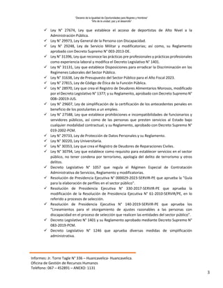 “Decenio de la Igualdad de Oportunidades para Mujeres y Hombres”
“Año de la unidad, paz y el desarrollo”
Informes: Jr. Torre Tagle N° 336 – Huancavelica- Huancavelica.
Oficina de Gestión de Recursos Humanos
Teléfono: 067 – 452891 – ANEXO: 1131
3
 Ley N° 27674, Ley que establece el acceso de deportistas de Alto Nivel a la
Administración Pública.
 Ley N° 29973, Ley General de la Persona con Discapacidad.
 Ley N° 29248, Ley de Servicio Militar y modificatorias; así como, su Reglamento
aprobado con Decreto Supremo N° 003-2013-DE.
 Ley N° 31396, Ley que reconoce las prácticas pre profesionales y prácticas profesionales
como experiencia laboral y modifica el Decreto Legislativo N° 1401.
 Ley N° 31131, Ley que establece Disposiciones para erradicar la Discriminación en los
Regímenes Laborales del Sector Público.
 Ley N° 31638, Ley de Presupuesto del Sector Público para el Año Fiscal 2023.
 Ley N° 27815, Ley de Código de Ética de la Función Pública.
 Ley N° 28970, Ley que crea el Registro de Deudores Alimentarios Morosos, modificado
por el Decreto Legislativo N° 1377; y su Reglamento, aprobado con Decreto Supremo N°
008–20019-JUS.
 Ley N° 29607, Ley de simplificación de la certificación de los antecedentes penales en
beneficio de los postulantes a un empleo.
 Ley N° 27588, Ley que establece prohibiciones e incompatibilidades de funcionarios y
servidores públicos, así como de las personas que presten servicios al Estado bajo
cualquier modalidad contractual; y su Reglamento, aprobado con Decreto Supremo N°
019-2002-PCM.
 Ley N° 29733, Ley de Protección de Datos Personales y su Reglamento.
 Ley N° 30220, Ley Universitaria.
 Ley N° 30353, Ley que crea el Registro de Deudores de Reparaciones Civiles.
 Ley N° 30794, Ley que establece como requisito para establecer servicios en el sector
público, no tener condena por terrorismo, apología del delito de terrorismo y otros
delitos.
 Decreto Legislativo N° 1057 que regula el Régimen Especial de Contratación
Administrativa de Servicios, Reglamento y modificatorias.
 Resolución de Presidencia Ejecutiva N° 000029-2023-SERVIR-PE que aprueba la "Guía
para la elaboración de perfiles en el sector público".
 Resolución de Presidencia Ejecutiva N° 330-2017-SERVIR-PE que aprueba la
modificación de la Resolución de Presidencia Ejecutiva N° 61-2010-SERVIR/PE, en lo
referido a procesos de selección.
 Resolución de Presidencia Ejecutiva N° 140-2019-SERVIR-PE que aprueba los
“Lineamientos para el otorgamiento de ajustes razonables a las personas con
discapacidad en el proceso de selección que realicen las entidades del sector público”.
 Decreto Legislativo N° 1401 y su Reglamento aprobado mediante Decreto Supremo N°
083-2019-PCM.
 Decreto Legislativo N° 1246 que aprueba diversas medidas de simplificación
administrativa.
 