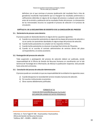 “Decenio de la Igualdad de Oportunidades para Mujeres y Hombres”
“Año de la unidad, paz y el desarrollo”
Informes: Jr. Torre Tagle N° 336 – Huancavelica- Huancavelica.
Oficina de Gestión de Recursos Humanos
Teléfono: 067 – 452891 – ANEXO: 1131
30
definitivo con el que concluye el proceso (publicación del resultado final o lista de
ganadores) resultando improcedente que se impugnen los resultados preliminares o
calificaciones obtenidas en alguna de las etapas del proceso o cualquier acto emitido
antes de la emisión y publicación de los resultados finales del proceso. La interposición
de los mencionados recursos no suspende el proceso de selección ni el proceso de
vinculación.
CAPÍTULO III. DE LA DECLARATORIA DE DESIERTO O DE LA CANCELACIÓN DEL PROCESO
3.1. Declaratoria de proceso como desierto
El proceso puede ser declarado desierto en alguno de los supuestos siguientes:
a) Cuando no se presenten postulantes en alguna de las etapas del proceso de selección o
no se cuente con postulantes Aprobados en alguna etapa del proceso de selección.
b) Cuando los/las postulantes no cumplan con los requisitos mínimos.
c) Cuando los/las postulantes no alcancen el puntaje final mínimo de 70 puntos.
d) Cuando no se suscriba el contrato administrativo de servicios dentro del plazo
correspondiente y no exista accesitario.
3.2. Postergación del proceso de selección
Toda suspensión o postergación del proceso de selección deberá ser publicada, siendo
responsabilidad de la Oficina de Gestión de Recursos Humanos en coordinación con la Sub
Gerencia de Tecnología de la Información, de efectuar la publicación respectiva. Solo procede
hasta antes de la entrevista.
3.3. Cancelación del proceso de selección Administración
El proceso puede ser cancelado sin que sea responsabilidad de la entidad en los siguientes casos:
a) Cuando desaparece la necesidad del servicio iniciado el proceso de selección.
b) Por asuntos institucionales no previstos.
c) Otras razones debidamente justificadas.
FORMATO N° 01
FICHA DE POSTULACIÓN (Resumen Curricular)
DECLARACIÓN JURADA DE DATOS PERSONALES
CAS
N°
NUMERO DE
INTEM
NOMBRE DEL
PUESTO AL QUE
POSTULA
 