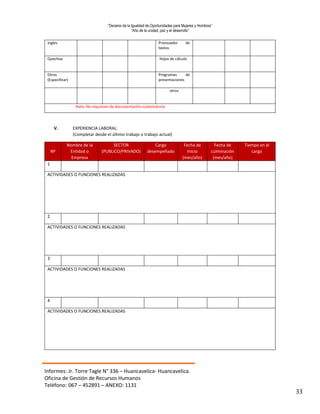 “Decenio de la Igualdad de Oportunidades para Mujeres y Hombres”
“Año de la unidad, paz y el desarrollo”
Informes: Jr. Torre Tagle N° 336 – Huancavelica- Huancavelica.
Oficina de Gestión de Recursos Humanos
Teléfono: 067 – 452891 – ANEXO: 1131
33
Ingles Procesador de
textos
Quechua Hojas de cálculo
Otros
(Especificar)
Programas de
presentaciones
otros
Nota: No requieren de documentación sustentatoria.
V. EXPERIENCIA LABORAL:
(Completar desde el último trabajo o trabajo actual)
Nº
Nombre de la
Entidad o
Empresa
SECTOR
(PUBLICO/PRIVADO)
Cargo
desempeñado
Fecha de
Inicio
(mes/año)
Fecha de
culminación
(mes/año)
Tiempo en el
cargo
1
ACTIVIDADES O FUNCIONES REALIZADAS
2
ACTIVIDADES O FUNCIONES REALIZADAS
3
ACTIVIDADES O FUNCIONES REALIZADAS
4
ACTIVIDADES O FUNCIONES REALIZADAS
 