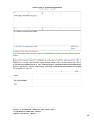 “Decenio de la Igualdad de Oportunidades para Mujeres y Hombres”
“Año de la unidad, paz y el desarrollo”
Informes: Jr. Torre Tagle N° 336 – Huancavelica- Huancavelica.
Oficina de Gestión de Recursos Humanos
Teléfono: 067 – 452891 – ANEXO: 1131
34
5
ACTIVIDADES O FUNCIONES REALIZADAS
6
ACTIVIDADES O FUNCIONES REALIZADAS
TIEMPO TOTAL DE EXPERIENCIA LABORAL: (XX Años / XX
Meses)
(Puede insertar más filas si así lo requiere).
En el caso de haber realizado consultorías o trabajos en forma paralela, se considerará el periodo cronológico de mayor
duración.
Declaro bajo juramento, que la información proporcionada es veraz y exacta, y, en caso sea necesario, autorizo al Gobierno
Regional de Huancavelica, efectuar la comprobación de la veracidad de la presente Declaración Jurada; según lo
establecido en el Artículo 411° del Código Penal y Delito contra la Fe Pública – Título XIX del Código Penal, acorde al artículo
34° del Texto Único Ordenado de la Ley Nº 27444, Ley del Procedimiento Administrativo General, aprobado por Decreto
Supremo Nº 004-2019-JUS, Asimismo, me comprometo a reemplazar la presente declaración jurada por los certificados
originales, según sean requeridos.
__________, _______ de _________________ de 20____.
FIRMA
APELLIDOS y NOMBRES
D.N.I.
 
