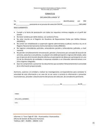 “Decenio de la Igualdad de Oportunidades para Mujeres y Hombres”
“Año de la unidad, paz y el desarrollo”
Informes: Jr. Torre Tagle N° 336 – Huancavelica- Huancavelica.
Oficina de Gestión de Recursos Humanos
Teléfono: 067 – 452891 – ANEXO: 1131
35
FORMATO 02
DECLARACIÓN JURADA “A”
Yo, _____________________________________________, identificado(a) con DNI
Nº_______________ postulante en el proceso de selección CAS Nº__________________, DECLARO
BAJO JURAMENTO:
 Cumplir a la fecha de postulación con todos los requisitos mínimos exigidos en el perfil del
puesto.
 No tener condena por delito doloso, con sentencia firme.
 No estar inscrito en el Registro de Deudores de Reparaciones Civiles por Delitos Dolosos
(REDERECI).
 No contar con inhabilitación o suspensión vigente administrativa o judicial, inscrita o no, en el
Registro Nacional de Sanciones Contra Servidores Civiles (RNSCSC).
 No registrar antecedentes policiales, antecedentes penales y antecedentes judiciales, a nivel
nacional.
 No percibir simultáneamente remuneración, pensión u honorarios por concepto de locación de
servicios, asesorías o consultorías, o cualquier otra doble percepción o ingresos del estado, salvo
por el ejercicio de la función docente efectiva y la percepción de dietas por participación en uno
(1) de los directorios de entidades o empresas estatales o en tribunales administrativos o en
otros órganos colegiados.
 Que me comprometo a presentar los documentos que acrediten fehacientemente la veracidad
de la información proporcionada.
Asimismo, autorizo a la entidad a realizar las investigaciones correspondientes para constatar la
veracidad de esta información y en caso de no ser veraz o correcta la información o presentar
inconsistencias, proceder a desvincularme del proceso de selección, de considerarlo pertinente.
__________, _______ de _________________ de 20____.
FIRMA
APELLIDOS y NOMBRES
D.N.I.
 