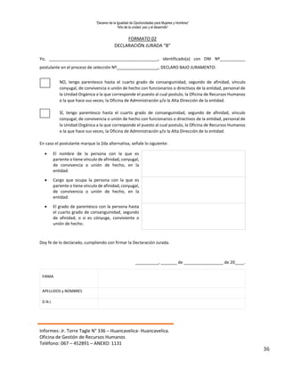 “Decenio de la Igualdad de Oportunidades para Mujeres y Hombres”
“Año de la unidad, paz y el desarrollo”
Informes: Jr. Torre Tagle N° 336 – Huancavelica- Huancavelica.
Oficina de Gestión de Recursos Humanos
Teléfono: 067 – 452891 – ANEXO: 1131
36
FORMATO 02
DECLARACIÓN JURADA “B”
Yo, _______________________________________________, identificado(a) con DNI Nº___________
postulante en el proceso de selección Nº__________________, DECLARO BAJO JURAMENTO:
NO, tengo parentesco hasta el cuarto grado de consanguinidad, segundo de afinidad, vínculo
conyugal, de convivencia o unión de hecho con funcionarios o directivos de la entidad, personal de
la Unidad Orgánica a la que corresponde el puesto al cual postulo, la Oficina de Recursos Humanos
o la que hace sus veces, la Oficina de Administración y/o la Alta Dirección de la entidad.
SÍ, tengo parentesco hasta el cuarto grado de consanguinidad, segundo de afinidad, vínculo
conyugal, de convivencia o unión de hecho con funcionarios o directivos de la entidad, personal de
la Unidad Orgánica a la que corresponde el puesto al cual postulo, la Oficina de Recursos Humanos
o la que hace sus veces, la Oficina de Administración y/o la Alta Dirección de la entidad.
En caso el postulante marque la 2da alternativa, señale lo siguiente:
 El nombre de la persona con la que es
pariente o tiene vínculo de afinidad, conyugal,
de convivencia o unión de hecho, en la
entidad.
 Cargo que ocupa la persona con la que es
pariente o tiene vínculo de afinidad, conyugal,
de convivencia o unión de hecho, en la
entidad.
 El grado de parentesco con la persona hasta
el cuarto grado de consanguinidad, segundo
de afinidad, o si es cónyuge, conviviente o
unión de hecho.
Doy fe de lo declarado, cumpliendo con firmar la Declaración Jurada.
__________, _______ de _________________ de 20____.
FIRMA
APELLIDOS y NOMBRES
D.N.I.
 