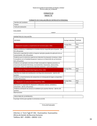 “Decenio de la Igualdad de Oportunidades para Mujeres y Hombres”
“Año de la unidad, paz y el desarrollo”
Informes: Jr. Torre Tagle N° 336 – Huancavelica- Huancavelica.
Oficina de Gestión de Recursos Humanos
Teléfono: 067 – 452891 – ANEXO: 1131
38
FORMATO 03
ANEXO “B”
FORMATO DE EVALUACIÓN DE ENTREVISTA PERSONAL
Nombre del Candidato:
Puesto:
Fecha de evaluación:
EVALUADOR:
_____________________________________________________CARGO:_______________________________
PARÁMETROS DE EVALUACIÓN:
CRITERIOS Puntaje Individual PUNTAJE
I.- Adaptación al puesto y cumplimiento de Funciones (peso: 20%)
Puntaje Max. Peso
20 20%
Genera confianza y credibilidad en el ámbito técnico requerido para el puesto - (de
01 a 05 puntos)
Demuestra capacidad de análisis al exponer ejemplos pasados de aplicación de sus
conocimientos -(01 a 05 puntos)
Evidencia que en anteriores experiencias laborales ha propuesto iniciativas o ideas
innovadoras con la finalidad de generar mejoras en el desarrollo de sus funciones -
(01 a 05 puntos)
Evidencia con ejemplos concretos el haber alcanzado los objetivos previstos en
situaciones de presión de tiempo, inconvenientes, imprevistos, desacuerdos,
oposición u otros, en experiencias laborales anteriores - (a 01 a 05 puntos)
II.- Adaptación al Órgano/Unidad Orgánica (Peso: 10%)
Puntaje Max. Peso
10 10%
Identifica los niveles de coordinación y los flujos de comunicación - (de 01 a 05
puntos).
Evidencia comportamientos de compromiso en la búsqueda de logros compartidos -
(de 01 a 05 puntos).
III.- Adaptación a la cultura de la entidad (Peso: 10%)
Puntaje Max. Peso
10 10%
Demuestra su capacidad de adaptación a diferentes culturas, contextos y
situaciones - (de 01 a 05 puntos).
Evidencia orientación de servicio al ciudadano y/o usuarios internos - (de 01 a 05
puntos).
Observaciones:
…………………………………………………………………………………………………………………………………………………………………………………………
RESULTADO DE LA ENTREVISTA
El puntaje mínimo para aprobar la entrevista es de 30.
_______________________
Firma del Evaluador
 