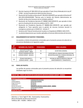 “Decenio de la Igualdad de Oportunidades para Mujeres y Hombres”
“Año de la unidad, paz y el desarrollo”
Informes: Jr. Torre Tagle N° 336 – Huancavelica- Huancavelica.
Oficina de Gestión de Recursos Humanos
Teléfono: 067 – 452891 – ANEXO: 1131
4
 Decreto Supremo N° 004-2019-JUS que aprueba el Texto Único Ordenado de la Ley N°
27444 - Ley del Procedimiento Administrativo General.
 Resolución de Presidencia Ejecutiva N° 238-2014-SERVIR/PE que aprueba la Directiva N°
002-2014-SERVIR/GDSRH “Normas para la Gestión del Sistema Administrativo de
Gestión de Recursos Humanos de las entidades públicas”.
 Resolución de Presidencia Ejecutiva N° 000065-2020-SERVIR-PE, que aprueba la Guía
para la virtualización de concursos públicos del D.L. 1057.
 Resolución de Presidencia Ejecutiva N° 000006-2021-SERVIR-PE, que aprueba por
delegación la “Guía operativa para la gestión de recursos humanos durante la
emergencia sanitaria por el COVID-19 – Versión 3”.
 Sentencia del Tribunal Constitucional recaída en el Expediente Nº00013-2021-PI/TC.
 Las demás disposiciones que resulten aplicables al Contrato Administrativo de Servicios.
1.7. REQUERIMIENTO DE PUESTOS Y POSICIONES.
Los puestos y número de posiciones convocados para el presente proceso de selección se
encuentran detallados en el siguiente cuadro:
1.8. PERFIL DE PUESTO:
Los perfiles de puestos convocados para el presente proceso de selección se encuentran
detallados según los ítems.
ITEM N° 001 - PERFIL DE PUESTO DE AUXILIAR EN ARCHIVO (CODIGO AIRHSP - 000806)
IDENTIFICACIÓN DEL PUESTO
Órgano: GOBERNACIÓN REGIONAL
Unidad Orgánica: SECRETARIA GENERAL
Cargo Estructural: NO APLICA
Clasificación: NO APLICA
Nombre del puesto: AUXILIAR EN ARCHIVO (CODIGO AIRHSP - 000806)
Dependencia Jerárquica: SECRETARIO/A GENERAL
Puestos a su cargo: NO APLICA
MISIÓN DEL PUESTO
N°
ÍTEM
NOMBRE DEL PUESTO POSICIONES ÁREA USUARIA
01
AUXILIAR EN ARCHIVO
(CÓDIGO AIRHSP - 0806)
01 SECRETARIA GENERAL
02
TÉCNICO ADMINISTRATIVO
(CODIGO AIRHSP - 001052)
01 SECRETARÍA DE CONSEJO REGIONAL/OFICINA
DESCENTRALIZADA DEL CONSEJO REGIONAL DE
ANGARAES
03
TÉCNICO MECÁNICO II
(CÓDIGO AIRHSP – 1049)
01 OFICINA DE ABASTECIMIENTO/ ÁREA DE
MANTENIMIENTO Y TRANSPORTES
 