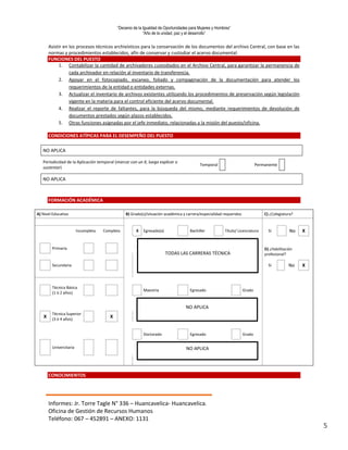 “Decenio de la Igualdad de Oportunidades para Mujeres y Hombres”
“Año de la unidad, paz y el desarrollo”
Informes: Jr. Torre Tagle N° 336 – Huancavelica- Huancavelica.
Oficina de Gestión de Recursos Humanos
Teléfono: 067 – 452891 – ANEXO: 1131
5
Asistir en los procesos técnicos archivísticos para la conservación de los documentos del archivo Central, con base en las
normas y procedimientos establecidos, afín de conservar y custodiar el acervo documental.
FUNCIONES DEL PUESTO
1. Contabilizar la cantidad de archivadores custodiados en el Archivo Central, para garantizar la permanencia de
cada archivador en relación al inventario de transferencia.
2. Apoyar en el fotocopiado, escaneo, foliado y compaginación de la documentación para atender los
requerimientos de la entidad o entidades externas.
3. Actualizar el inventario de archivos existentes utilizando los procedimientos de preservación según legislación
vigente en la materia para el control eficiente del acervo documental.
4. Realizar el reporte de faltantes, para la búsqueda del mismo, mediante requerimientos de devolución de
documentos prestados según plazos establecidos.
5. Otras funciones asignadas por el jefe inmediato, relacionadas a la misión del puesto/oficina.
CONDICIONES ATÍPICAS PARA EL DESEMPEÑO DEL PUESTO
NO APLICA
Periodicidad de la Aplicación temporal (marcar con un X, luego explicar o
sustentar)
Temporal Permanente
NO APLICA
FORMACIÓN ACADÉMICA
A) Nivel Educativo B) Grado(s)/situación académica y carrera/especialidad requeridos C) ¿Colegiatura?
Incompleta Completo X Egresado(a) Bachiller Título/ Licenciatura Sí No X
Primaria
.
D) ¿Habilitación
profesional?
Secundaria Sí No X
Técnica Básica
(1 ó 2 años)
Maestría Egresado Grado
X
Técnica Superior
(3 ó 4 años)
X
Doctorado Egresado Grado
Universitaria
CONOCIMIENTOS
TODAS LAS CARRERAS TÉCNICA
NO APLICA
NO APLICA
 