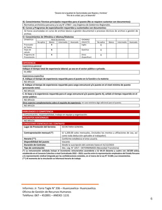 “Decenio de la Igualdad de Oportunidades para Mujeres y Hombres”
“Año de la unidad, paz y el desarrollo”
Informes: Jr. Torre Tagle N° 336 – Huancavelica- Huancavelica.
Oficina de Gestión de Recursos Humanos
Teléfono: 067 – 452891 – ANEXO: 1131
6
A) Conocimientos Técnicos principales requeridos para el puesto (No se requiere sustentar con documentos):
Normativa archivística peruana y la Ley N° 27867 - Ley Orgánica de Gobiernos Regionales.
B) Cursos y Programas de especialización requeridos y sustentados con documentos:
32 horas acumuladas en curso de archivo básico o gestión documental o procesos técnicos de archivo o gestión de
archivo.
C) Conocimientos de Ofimática e Idiomas/Dialectos
OFIMÁTICA Nivel de dominio IDIOMAS/
DIALECTO
No aplica Básico Intermedio Avanzado No aplica Básico Intermedio Avanzado
Procesador
de Textos
X Ingles X
Hojas de
calculo
X Quechua X
Programa de
Presentación
X Otros
(Especificar)
X
EXPERIENCIA
Experiencia general
Indique el tiempo total de experiencia laboral; ya sea en el sector público o privado.
01 AÑO
Experiencia especifica
A. Indique el tiempo de experiencia requerida para el puesto en la función o la materia:
NO APLICA
B. Indique el tiempo de experiencia requerido para cargo estructural y/o puesto en el nivel mínimo de puesto
(precisando este):
NO APLICA
C. En base a la experiencia requerida para el cargo estructural y/o puesto (parte A), señale el tiempo requerido en el
sector público:
NO APLICA
Otros aspectos complementarios sobre el requisito de experiencia; en caso existiera algo adicional para el puesto.
NO APLICA
HABILIDADES O COMPETENCIA
Comunicación, responsabilidad, trabajo en equipo y organización.
REQUISITOS ADICIONALES
NO APLICA
CONDICIONES ESENCIALES DEL CONTRATO
Lugar de Prestación del Servicio: SECRETARIA GENERAL
Contraprestación mensual (*) S/ 1,200.00 soles mensuales, (incluidos los montos y afiliaciones de Ley, así
como toda deducción aplicable al trabajador).
Horario (**) Conforme establezca el área usuaria.
Disponibilidad del puesto Vacante
Duración de Contrato: Desde la suscripción del contrato hasta el 31/12/2023
Tipo de contratación Dec. Leg. N° 1057 – DETERMINADO (Necesidad Transitoria)
(*) La remuneración señalada incluye el incremento remunerativo ascendente a S/ 64.19 (Sesenta y cuatro con 19/100 soles),
establecido en el Convenio Colectivo a nivel Centralizado 2022 – 2023, suscrito entre la representación empleadora del Estado Peruano
y la representación sindical integrada por las confederaciones estatales, en el marco de la Ley N° 31188 y sus Lineamientos.
(**) Al momento de la vinculación se informará horario de trabajo
 