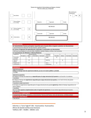 “Decenio de la Igualdad de Oportunidades para Mujeres y Hombres”
“Año de la unidad, paz y el desarrollo”
Informes: Jr. Torre Tagle N° 336 – Huancavelica- Huancavelica.
Oficina de Gestión de Recursos Humanos
Teléfono: 067 – 452891 – ANEXO: 1131
8
D) ¿Habilitación
profesional?
Secundaria Sí No X
Técnica Básica
(1 ó 2 años)
Maestría Egresado Grado
X
Técnica Superior
(3 ó 4 años)
X
Doctorado Egresado Grado
X Universitaria X
CONOCIMIENTOS
A) Conocimientos Técnicos principales requeridos para el puesto (No se requiere sustentar con documentos):
Conocimiento de redacción de documentos, gestión pública
B) Cursos y Programas de especialización requeridos y sustentados con documentos:
60 horas acumuladas en curso de SIGA, SISGEDO, Gestión Pública o afines a las funciones.
C) Conocimientos de Ofimática e Idiomas/Dialectos
OFIMÁTICA Nivel de dominio IDIOMAS/
DIALECTO
No aplica Básico Intermedio Avanzado No aplica Básico Intermedio Avanzado
Procesador
de Textos
X Ingles X
Hojas de
calculo
X Quechua X
Programa de
Presentación
X Otros
(Especificar)
X
EXPERIENCIA
Experiencia general
Indique el tiempo total de experiencia laboral; ya sea en el sector público o privado.
01 AÑO
Experiencia especifica
A. Indique el tiempo de experiencia requerido para el cargo estructural y/o puesto en la función o la materia:
06 MESES
B. Indique el tiempo de experiencia requerido para cargo estructural y/o puesto, en el nivel mínimo de puesto
(precisando este):
06 MESES COMO ASISTENTE
C. En base a la experiencia requerida para el cargo estructural y/o puesto (parte A), señale el tiempo requerido en el
sector público:
06 MESES
Mencione otros aspectos complementarios sobre el requisito de experiencia; en caso existiera algo adicional para el puesto.
NO APLICA
HABILIDADES O COMPETENCIA
Compromiso de trabajo, iniciativa y conocimientos Técnicos del Puesto, toma de decisiones, confidencialidad.
REQUISITOS ADICIONALES
NO APLICA
NO APLICA
NO APLICA
 