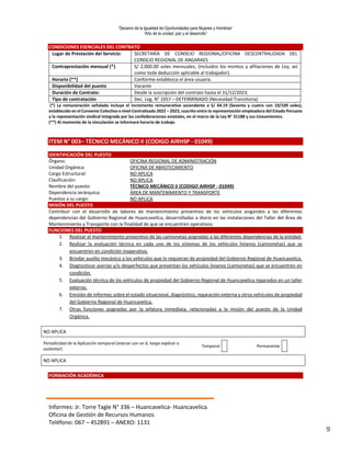 “Decenio de la Igualdad de Oportunidades para Mujeres y Hombres”
“Año de la unidad, paz y el desarrollo”
Informes: Jr. Torre Tagle N° 336 – Huancavelica- Huancavelica.
Oficina de Gestión de Recursos Humanos
Teléfono: 067 – 452891 – ANEXO: 1131
9
CONDICIONES ESENCIALES DEL CONTRATO
Lugar de Prestación del Servicio: SECRETARÍA DE CONSEJO REGIONAL/OFICINA DESCENTRALIZADA DEL
CONSEJO REGIONAL DE ANGARAES
Contraprestación mensual (*) S/ 2,000.00 soles mensuales, (incluidos los montos y afiliaciones de Ley, así
como toda deducción aplicable al trabajador).
Horario (**) Conforme establezca el área usuaria.
Disponibilidad del puesto Vacante
Duración de Contrato: Desde la suscripción del contrato hasta el 31/12/2023.
Tipo de contratación Dec. Leg. N° 1057 – DETERMINADO (Necesidad Transitoria)
(*) La remuneración señalada incluye el incremento remunerativo ascendente a S/ 64.19 (Sesenta y cuatro con 19/100 soles),
establecido en el Convenio Colectivo a nivel Centralizado 2022 – 2023, suscrito entre la representación empleadora del Estado Peruano
y la representación sindical integrada por las confederaciones estatales, en el marco de la Ley N° 31188 y sus Lineamientos.
(**) Al momento de la vinculación se informará horario de trabajo
ITEM N° 003– TÉCNICO MECÁNICO II (CODIGO AIRHSP - 01049)
IDENTIFICACIÓN DEL PUESTO
Órgano: OFICINA REGIONAL DE ADMINISTRACIÓN
Unidad Orgánica: OFICINA DE ABASTECIMIENTO
Cargo Estructural: NO APLICA
Clasificación: NO APLICA
Nombre del puesto: TÉCNICO MECÁNICO II (CODIGO AIRHSP - 01049)
Dependencia Jerárquica: ÁREA DE MANTENIMIENTO Y TRANSPORTE
Puestos a su cargo: NO APLICA
MISIÓN DEL PUESTO
Contribuir con el desarrollo de labores de mantenimiento preventivo de los vehículos asigandos a las diferentes
dependencias del Gobierno Regional de Huancavelica, desarrolladas a diario en las instalaciones del Taller del Área de
Mantenimiento y Transporte con la finalidad de que se encuentren operativos.
FUNCIONES DEL PUESTO
1. Realizar el mantenimiento preventivo de las camionetas asignadas a las diferentes dependencias de la entidad.
2. Realizar la evaluación técnica en cada uno de los sistemas de los vehículos livianos (camionetas) que se
encuentren en condición inoperativa.
3. Brindar auxilio mecánico a los vehículos que lo requieran de propiedad del Gobierno Regional de Huancavelica.
4. Diagnosticar averías y/o desperfectos que presentan los vehículos livianos (camionetas) que se encuentren en
condición.
5. Evaluación técnica de los vehículos de propiedad del Gobierno Regional de Huancavelica reparados en un taller
externo.
6. Emisión de informes sobre el estado situacional, diagnóstico, reparación externa y otros vehículos de propiedad
del Gobierno Regional de Huancavelica.
7. Otras funciones asignadas por la jefatura inmediata, relacionadas a la misión del puesto de la Unidad
Orgánica.SEL DESEMPEÑO DEL PUESTO
NO APLICA
Periodicidad de la Aplicación temporal (marcar con un X, luego explicar o
sustentar)
Temporal Permanente
NO APLICA
FORMACIÓN ACADÉMICA
 