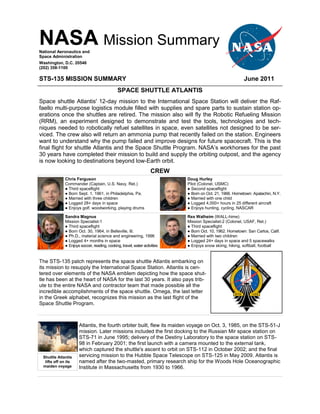 NASA Mission Summary
National Aeronautics and
Space Administration
Washington, D.C. 20546
(202) 358-1100

STS-135 MISSION SUMMARY                                                                                  June 2011
                                              SPACE SHUTTLE ATLANTIS
Space shuttle Atlantis' 12-day mission to the International Space Station will deliver the Raf-
faello multi-purpose logistics module filled with supplies and spare parts to sustain station op-
erations once the shuttles are retired. The mission also will fly the Robotic Refueling Mission
(RRM), an experiment designed to demonstrate and test the tools, technologies and tech-
niques needed to robotically refuel satellites in space, even satellites not designed to be ser-
viced. The crew also will return an ammonia pump that recently failed on the station. Engineers
want to understand why the pump failed and improve designs for future spacecraft. This is the
final flight for shuttle Atlantis and the Space Shuttle Program. NASA’s workhorses for the past
30 years have completed their mission to build and supply the orbiting outpost, and the agency
is now looking to destinations beyond low-Earth orbit.
                                                                   CREW
             Chris Ferguson                                                Doug Hurley
             Commander (Captain, U.S. Navy, Ret.)                          Pilot (Colonel, USMC)
             ● Third spaceflight                                           ● Second spaceflight
             ● Born Sept. 1, 1961, in Philadelphia, Pa.                    ● Born on Oct. 21, 1966. Hometown: Apalachin, N.Y.
             ● Married with three children                                 ● Married with one child
             ● Logged 28+ days in space                                    ● Logged 4,000+ hours in 25 different aircraft
             ● Enjoys golf, woodworking, playing drums                     ● Enjoys hunting, cycling, NASCAR

             Sandra Magnus                                                 Rex Walheim (WALL-hime)
             Mission Specialist-1                                          Mission Specialist-2 (Colonel, USAF, Ret.)
             ● Third spaceflight                                           ● Third spaceflight
             ● Born Oct. 30, 1964, in Belleville, Ill.                     ● Born Oct. 10, 1962. Hometown: San Carlos, Calif.
             ● Ph.D., material science and engineering, 1996               ● Married with two children
             ● Logged 4+ months in space                                   ● Logged 24+ days in space and 5 spacewalks
             ● Enjoys soccer, reading, cooking, travel, water activities   ● Enjoys snow skiing, hiking, softball, football


The STS-135 patch represents the space shuttle Atlantis embarking on
its mission to resupply the International Space Station. Atlantis is cen-
tered over elements of the NASA emblem depicting how the space shut-
tle has been at the heart of NASA for the last 30 years. It also pays trib-
ute to the entire NASA and contractor team that made possible all the
incredible accomplishments of the space shuttle. Omega, the last letter
in the Greek alphabet, recognizes this mission as the last flight of the
Space Shuttle Program.



                     Atlantis, the fourth orbiter built, flew its maiden voyage on Oct. 3, 1985, on the STS-51-J
                     mission. Later missions included the first docking to the Russian Mir space station on
                     STS-71 in June 1995; delivery of the Destiny Laboratory to the space station on STS-
                     98 in February 2001; the first launch with a camera mounted to the external tank,
                     which captured the shuttle's ascent to orbit on STS-112 in October 2002; and the final
 Shuttle Atlantis    servicing mission to the Hubble Space Telescope on STS-125 in May 2009. Atlantis is
  lifts off on its   named after the two-masted, primary research ship for the Woods Hole Oceanographic
 maiden voyage       Institute in Massachusetts from 1930 to 1966.
 
