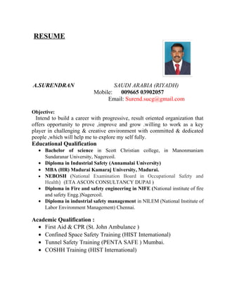 RESUME
A.SURENDRAN SAUDI ARABIA (RIYADH)
Mobile: 009665 03902057
Email: Surend.sucg@gmail.com
Objective:
Intend to build a career with progressive, result oriented organization that
offers opportunity to prove ,improve and grow .willing to work as a key
player in challenging & creative environment with committed & dedicated
people ,which will help me to explore my self fully.
Educational Qualification
• Bachelor of science in Scott Christian college, in Manonmaniam
Sundaranar University, Nagercoil.
• Diploma in Industrial Safety (Annamalai University)
• MBA (HR) Madurai Kamaraj University, Madurai.
• NEBOSH (National Examination Board in Occupational Safety and
Health) (ETA ASCON CONSULTANCY DUPAI )
• Diploma in Fire and safety engineering in NIFE (National institute of fire
and safety Engg.)Nagercoil.
• Diploma in industrial safety management in NILEM (National Institute of
Labor Environment Management) Chennai.
Academic Qualification :
• First Aid & CPR (St. John Ambulance )
• Confined Space Safety Training (HIST International)
• Tunnel Safety Training (PENTA SAFE ) Mumbai.
• COSHH Training (HIST International)
 