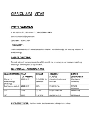 CIRRICULUM VITAE
JYOTI SARWAN
H No.: 1320.D.M.C.SEC-38 WEST.CHANDIGARH-160014
E mail :sarwanjyoti@gmail.com
Contact No.: 8699833084
SUMMARY :
I have completed my 12th with science and Bachelor's in Biotechnology and pursuing Master's in
Biotechnology.
CARRER OBJECTIVE:
To work with well known organization which provide me to showcase and improve my skill and
knowledge with the profit of organization.
EDUCATIONAL QUALIFICATIONS:
QUALIFICATIONS YEAR
OF PASSING
RESULT COLLEGE/
SCHOOL
BOARD
/UNIVERSITY
Masters in
biotechnology
(Pursuing)
2015-2017 7.78 CGPA (Ist
semester )
Chandigarh university,
Gharuan
Chandigarh
University
Bachelors in biotech 2012-2015 66% PGGC-11,P.U. PANJAB
University
12th 2012 71.2% GMSSS-22A.CHD CBSE Board
10th 2010 5.9CGPA GMSSS22A.CHD CBSE Board
AREA OF INTEREST: Quality control, Quality assurance &Regulatory affairs
 
