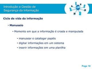 Free Powerpoint T
emplates
Ciclo de vida da informação
• Manuseio
• Momento em que a informação é criada e manipulada
• manusear e catalogar papéis
• digitar informações em um sistema
• inserir informações em uma planilha
Introdução a Gestão de
Segurança da Informação
Page 10
 