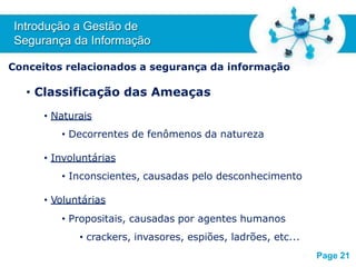 Free Powerpoint T
emplates
Conceitos relacionados a segurança da informação
• Classificação das Ameaças
• Naturais
• Decorrentes de fenômenos da natureza
• Involuntárias
• Inconscientes, causadas pelo desconhecimento
• Voluntárias
• Propositais, causadas por agentes humanos
• crackers, invasores, espiões, ladrões, etc...
Introdução a Gestão de
Segurança da Informação
Page 21
 