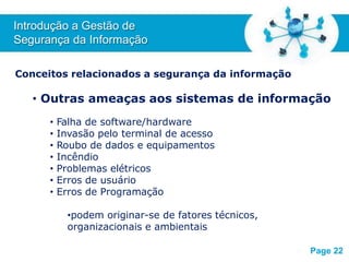 Free Powerpoint T
emplates
Conceitos relacionados a segurança da informação
• Outras ameaças aos sistemas de informação
• Falha de software/hardware
• Invasão pelo terminal de acesso
• Roubo de dados e equipamentos
• Incêndio
• Problemas elétricos
• Erros de usuário
• Erros de Programação
•podem originar-se de fatores técnicos,
organizacionais e ambientais
Introdução a Gestão de
Segurança da Informação
Page 22
 