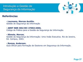Free Powerpoint T
emplates
Referências
• Laureano, Marcos Aurélio.
Gestão de Segurança da Informação
• ABNT NBR ISO/IEC 27002:2006.
Código de Prática para a Gestão da Segurança da Informação.
• Sêmola, Marcos.
Gestão da Segurança da Informação: Uma Visão Executiva. Rio de Janeiro,
Ed. Campus, 2003.
• Ramos, Anderson.
Guia Oficial para Formação de Gestores em Segurança da Informação.
Introdução a Gestão de
Segurança da Informação
Page 27
 
