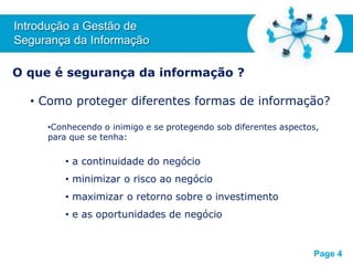 Free Powerpoint T
emplates
O que é segurança da informação ?
• Como proteger diferentes formas de informação?
•Conhecendo o inimigo e se protegendo sob diferentes aspectos,
para que se tenha:
• a continuidade do negócio
• minimizar o risco ao negócio
• maximizar o retorno sobre o investimento
• e as oportunidades de negócio
Introdução a Gestão de
Segurança da Informação
Page 4
 