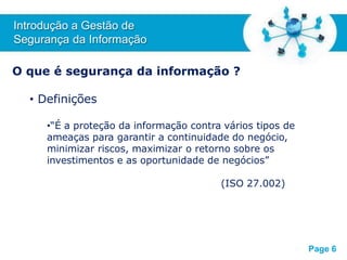 Free Powerpoint T
emplates
O que é segurança da informação ?
• Definições
•“É a proteção da informação contra vários tipos de
ameaças para garantir a continuidade do negócio,
minimizar riscos, maximizar o retorno sobre os
investimentos e as oportunidade de negócios”
(ISO 27.002)
Introdução a Gestão de
Segurança da Informação
Page 6
 