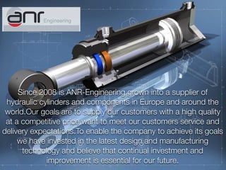 Text
Since 2008 is ANR-Engineering grown into a supplier of
hydraulic cylinders and components in Europe and around the
world.Our goals are to supply our customers with a high quality
at a competitive price want to meet our customers service and
delivery expectations.To enable the company to achieve its goals
we have invested in the latest design and manufacturing
technology and believe that continual investment and
improvement is essential for our future.
 