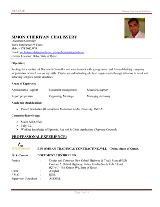 RESUME Simon Cheriyan Chalissery
Page 1 of 4
SIMON CHERIYAN CHALISSERY
Document Controller
Work Experience: 9 Years
Mob: + 974 30425474
Email: scchalissery84@gmail.com, simoncheriyan@gmail.com
Current Location: Doha, State of Qatar.
Objective:
Seeking for a position of Document Controller and want to work with a progressive and forward thinking company
/organization where I can use my skills. Carries an understanding of client requirements through attention to detail and
achieving set goals within deadlines.
Areas ofExpertise:
Administrative support Document management Secretarialsupport
Report preparation Organizing Meetings Managing stationary
Academic Qualification:
 Passed Graduation (B.com) from Mahatma Gandhi University, INDIA.
Computer Knowledge:
 Micro Soft Office.
 Tally 7.2.
 Working knowledge of Epromis, Pay soft & Citrix Application (Supreme Counsel).
PROFESSIONALEXPERIENCE:
BIN OMRAN TRADING & CONTRACTING.WLL - Doha, State of Qatar.
2014 – Present DOCUMENT CONTROLLER.
Project : Design and Construct New Orbital Highway & Truck Route (P023)
Contract 2: Orbital Highway: Salwa Road to North Relief Road
(QDVC – Bin Omran JV), State of Qatar.
Client : Ashghal.
P M C : KBR.
Supervisor Consultant : AECOM.
 