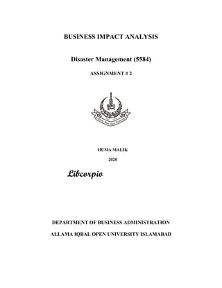 BUSINESS IMPACT ANALYSIS
Disaster Management (5584)
ASSIGNMENT # 2
HUMA WASEEM
ROLL # BR564185
COL MBA
AUTUMN SEMESTER 2019
Submitted to: Saddar Ayyub
DEPARTMENT OF BUSINESS ADMINISTRATION
ALLAMA IQBAL OPEN UNIVERSITY ISLAMABAD
HUMA MALIK
2020
 