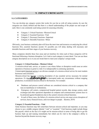 DISASTER MANAGEMENT (5584)
8
9. IMPACT CRITICALITY
9.1.CATEGORIES
You can develop any category system that works for you but as with all rating systems, be sure the
categories are clearly defined and that there is a shared understanding of the proper use and scope of
each. Here is one commonly used rating system for assessing criticality:
Category 1: Critical Functions Mission-Critical
Category 2: Essential Functions Vital
Category 3: Necessary Functions Important
Category 4: Desirable Functions Minor
Obviously, your business continuity plan will focus the most time and resources on analyzing the critical
desirable functions until later stages of your business recovery.
Many companies identify these four areas and set timelines for when each of these categories will be
category descriptions as-is o
Category 1: Critical Functions - Mission-Critical
A mission-critical task, service, or system is one whose failure or disruption would cause an entire
operation or business to grind to a halt. It is indispensable to continuing operations.
Uninterrupted electrical service is an obvious example of a mission-critical service for most modern
businesses and consumers.
Mission-critical has become a popular description of any essential service necessary for normal
operations. If a business operation cannot be interrupted under any circumstance without stopping
production, it considered mission-critical to the business. For example:
Databases and process control software are considered mission critical to a company that
runs on mainframes or workstations.
Emergency call centers, computerized hospital patient records, data storage centers, stock
exchanges and other operations dependent on computer and communication systems have to
be protected against breakdowns due to the system's mission-critical functions.
In each of these cases, the failure of a mission-critical service can cause severe disruption of
services, heavy financial losses, and even danger to people. (Kenton, 2019)
Category 2: Essential Functions Vital
Some business functions may fall somewhere between mission-critical and important, so you may
choose to use a middle category labeled Vital functions might include things
like payroll, which on the face of it might not be mission-critical in terms of being able to get the
function beyond the disaster recovery stage.
 