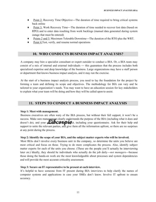 BUSINESS IMPACT ANALYSIS (BIA)
11
Point 2: Recovery Time Objective The duration of time required to bring critical systems
back online
Point 3: Work Recovery Time The duration of time needed to recover lost data (based on
RPO) and to enter data resulting from work backlogs (manual data generated during system
outage that must be entered)
Points 2 and 3: Maximum Tolerable Downtime The duration of the RTO plus the WRT.
Point 4:Test, verify, and resume normal operations
10. WHO CONDUCTS BUSINESS IMPACT ANALYSIS?
A company may hire a specialist consultant or expert outsider to conduct a BIA. Or, a BIA team may
consist of a mix of internal and external individuals this guarantees that the process includes both
specialized expertise and deep knowledge of the business. Large organizations may have a staff person
or department that knows business impact analysis, and it may run the exercise.
At the start of a business impact analysis process, you need to lay the foundation for the project by
forming a team and defining its scope and objectives. The methodology for BIA can vary and be
want to have an education session for key stakeholders
to explain what your team will be doing and how they will be called upon to assist.
11. STEPS TO CONDUCT A BUSINESS IMPACT ANALYSIS
Step 1: Meet with management.
Business executives are often wary
success. Make sure management clearly understands the purpose of the BIA (including what it does and
r help and
support to unite the relevant parties, and give them all the information upfront, so there are no surprises
at any point during the process.
Step 2: Identify the scope of your BIA, and the subject matter experts who will be involved.
Most B
most critical and focus on those. Trying to do more complicates the process. Also, identify subject
matter experts for each of the units you choose. (These are the
later on.) Ideally, they should be individuals who actually do the job daily not managers because
those doing the hands-on work are the most knowledgeable about processes and system dependencies
and will provide the most accurate criticality assessment.
Step 3: Secure an IT representative to be present at each interview.
computer systems and applications in case your
accuracy.
 