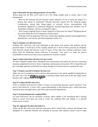 DISASTER MANAGEMENT (5584)
12
Step 4: Determine the operating parameters of your BIA.
management):
What are the financial and non-
process that cannot be performed? (Disaster Recovery Journal lists the following impact
considerations, among other things: impact on customer service, noncompliance with
government regulations or contractual obligations, increased operating costs, penalties, loss of
stockholder confidence, and loss of competitive edge.)
Will I assign weighting factors to these categories to help assess the impact? Weighting factors
are used to define the level of importance of each criteria.
What data will I be gathering? (This may include data regarding required systems/applications,
dependencies, vital records, specialized equipment needs, etc.)
Step 5: Schedule your BIA interviews.
Schedule BIA interviews with each participant to talk about every process they perform and the
potential impact it would have on the company should one or more of those processes be disrupted.
Each interview should take between 2 and 2.5 hours. At the same time, schedule conference rooms
and/or tools for conducting remote interviews if necessary. Your goal is to make the process
comfortable for interviewees and as easy as possible for everyone to attend.
Step 6: Gather data before the interview (pre-work).
We find it helpful to gather basic information from each business unit before the interview concerning
pre-work helps speed the actual interviews along, though not everyone chooses to perform this step.
Step 7: Prepare yourself to facilitate the interview.
the same way every time, for each interview. Consistency helps ensure that all the data aligns across
business units, making it easier to compare.
Step 8: Conduct the BIA interviews.
Strive to complete each interview within 2.5 hours. Use prescribed questions, and be consistent. Your
goal at each interview: to leave with a
required systems and applications, and critical and noncritical dependencies.
Step 9: Send participants the completed BIA.
For each interviewee, ask for comments, revisions, and/or updates to the information that is already
stated on record. Give them one week to review the completed BIA and validate it, or provide
comments for revision.
Step 10: Aggregate the data and analyze it.
 