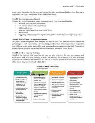 BUSINESS IMPACT ANALYSIS (BIA)
13
sense, review the results with the group and reassess. Look for anomalies and address them. This step is
important if you expect management to take the results seriously.
Step 11: Create a management report.
Create a BIA report to share your results with management. Your report should include:
A general overview of the BIA process
The business process criticality ranking
Additional findings
An action plan to address the most critical items
A conclusion
Supporting information (names of participants, tables summarizing business processes, etc.)
Step 12: Send the report to senior management.
In a perfect world, management reads the report and signs off on it that being the directive for relevant
sign off, however, try getting approval for some recommendations you deem most critical. This solution
reduces the cost and effort involved and will still protect your business to a large degree.
Step 13: Work on recovery strategies.
Based on the recovery time objectives and recovery point objectives for processes, systems, and
applications, work on crafting recovery strategies and solutions for the most critical units. Strategies
should include alternate work capabilities and concise, executable instructions to ensure the usefulness
(B2C, 2017)
 