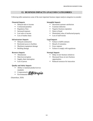 DISASTER MANAGEMENT (5584)
14
12. BUSINESS IMPACTS ANALYSIS CATEGORIES
Following table summarizes some of the most important business impact analysis categories to consider:
Financial Impacts
Delayed sales or income
Contractual penalties
Regulatory fines
Increased expenses
Lost sales or income
Loss of market share
Intangible Impacts
Decreased customer satisfaction
Customer defection
Negative business reputation
Harm to brand
Diminished value of intellectual property
Loss of staff morale
Infrastructure Impacts
Delayed construction
Restricted access to facilities
Machinery/equipment damage
Building damage
Legal Impacts
Failure to fulfill contracts
Breach of warranties
Force majeure
Failure to comply with regulations
Resource Impacts
Absenteeism
Data loss/corruption
Supply chain interruption
Loss of power
Strategic Impacts
Delay in new business initiatives
Decreased focus on new business
opportunities
Reduced resources for innovation
Quality and Safety Impacts
Ability to maintain product/service
standards
Compromised worker safety
Environmental damage
(Smartsheet, 2020)
 