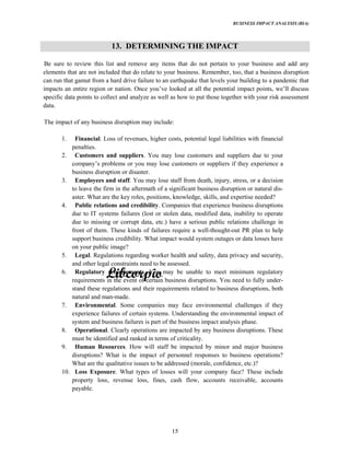 BUSINESS IMPACT ANALYSIS (BIA)
15
13. DETERMINING THE IMPACT
Be sure to review this list and remove any items that do not pertain to your business and add any
elements that are not included that do relate to your business. Remember, too, that a business disruption
can run that gamut from a hard drive failure to an earthquake that levels your building to a pandemic that
impacts an entire region or nation. Once looked at all the potential impact points, discuss
specific data points to collect and analyze as well as how to put those together with your risk assessment
data.
The impact of any business disruption may include:
1. Financial. Loss of revenues, higher costs, potential legal liabilities with financial
penalties.
2. Customers and suppliers. You may lose customers and suppliers due to your
problems or you may lose customers or suppliers if they experience a
business disruption or disaster.
3. Employees and staff. You may lose staff from death, injury, stress, or a decision
to leave the firm in the aftermath of a significant business disruption or natural dis-
aster. What are the key roles, positions, knowledge, skills, and expertise needed?
4. Public relations and credibility. Companies that experience business disruptions
due to IT systems failures (lost or stolen data, modified data, inability to operate
due to missing or corrupt data, etc.) have a serious public relations challenge in
front of them. These kinds of failures require a well-thought-out PR plan to help
support business credibility. What impact would system outages or data losses have
on your public image?
5. Legal. Regulations regarding worker health and safety, data privacy and security,
and other legal constraints need to be assessed.
6. Regulatory requirements. You may be unable to meet minimum regulatory
requirements in the event of certain business disruptions. You need to fully under-
stand these regulations and their requirements related to business disruptions, both
natural and man-made.
7. Environmental. Some companies may face environmental challenges if they
experience failures of certain systems. Understanding the environmental impact of
system and business failures is part of the business impact analysis phase.
8. Operational. Clearly operations are impacted by any business disruptions. These
must be identified and ranked in terms of criticality.
9. Human Resources. How will staff be impacted by minor and major business
disruptions? What is the impact of personnel responses to business operations?
What are the qualitative issues to be addressed (morale, confidence, etc.)?
10. Loss Exposure. What types of losses will your company face? These include
property loss, revenue loss, fines, cash flow, accounts receivable, accounts
payable.
 