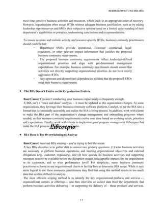 BUSINESS IMPACT ANALYSIS (BIA)
17
most time-sensitive business activities and resources, which leads to an appropriate order of recovery.
However, organizations often assign RTOs without adequate business justification, such as by asking
leadership representatives and SMEs their subjective opinion based on a limited understanding of their
capabilities or priorities, undermining conclusions and recommendations.
To ensure accurate and realistic activity and resource-specific RTOs, business continuity practitioners
should confirm that:
Department SMEs provide operational, customer/ contractual, legal/
regulatory, or other relevant impact information that justifies the proposed
business continuity requirements.
The proposed business continuity requirements reflect leadership-defined
organizational priorities and align with pre-determined management
expectations. For example, business continuity practitioners should ensure that
activities not directly supporting organizational priorities do not have overly
aggressive RTOs.
Any upstream and downstream dependencies validate that the proposed RTOs
meet their business requirements.
Root Cause: You conducting your business impact analysis frequently enough.
A BIA isn a and analysis it must be updated as the organization changes. At some
organizations, they leverage their business continuity software platform, Catalyst, to put the BIA into a
format that is continually accessible and makes the BIA a living process. In addition, work with clients
to make the BIA part of the change management and onboarding processes where
needed, so that business continuity requirements evolve over time based on evolving needs, priorities
and expectations. Finally, work with clients to implement good program management techniques that
make the BIA process repeatable and pragmatic.
BIA Data is Too Overwhelming to Analyze
Root Cause: Incorrect BIA scoping trying to boil the ocean.
A key BIA objective is to gather data to answer two primary questions: (1) what business activities
are necessary to perform business operations, and meeting organizational objectives and external
obligations (e.g., customer, regulatory), and (2) how quickly do business activities and supporting
resources need to be available before the disruption creates unacceptable impacts for the organization
or its customers, and to what performance level? For simplicity, many business continuity
practitioners choose to use organizational charts or facility lists to determine BIA scope. While it may
seem logical to use these resources, practitioners may find that using this method results in too much
data that is often difficult to analyze.
The most efficient scoping method is to identify the key organizational products and services
organizational outputs or offerings and then interview or collect data from the departments that
perform business activities delivering or supporting the delivery of these products and services.
 