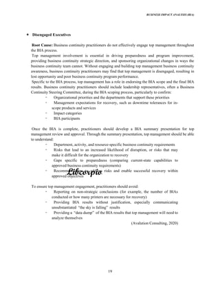 BUSINESS IMPACT ANALYSIS (BIA)
19
Disengaged Executives
Root Cause: Business continuity practitioners do not effectively engage top management throughout
the BIA process.
Top management involvement is essential in driving preparedness and program improvement,
providing business continuity strategic direction, and sponsoring organizational changes in ways the
business continuity team cannot. Without engaging and building top management business continuity
awareness, business continuity practitioners may find that top management is disengaged, resulting in
lost opportunity and poor business continuity program performance.
Specific to the BIA process, top management has a role in endorsing the BIA scope and the final BIA
results. Business continuity practitioners should include leadership representatives, often a Business
Continuity Steering Committee, during the BIA scoping process, particularly to confirm:
Organizational priorities and the departments that support these priorities
Management expectations for recovery, such as downtime tolerances for in-
scope products and services
Impact categories
BIA participants
Once the BIA is complete, practitioners should develop a BIA summary presentation for top
management review and approval. Through the summary presentation, top management should be able
to understand:
Department, activity, and resource-specific business continuity requirements
Risks that lead to an increased likelihood of disruption, or risks that may
make it difficult for the organization to recovery
Gaps specific to preparedness (comparing current-state capabilities to
approved business continuity requirements)
Recommendations to address risks and enable successful recovery within
approved objectives
To ensure top management engagement, practitioners should avoid:
Reporting on non-strategic conclusions (for example, the number of BIAs
conducted or how many printers are necessary for recovery)
Providing BIA results without justification, especially communicating
unsubstantiated sky is results
Providing a of the BIA results that top management will need to
analyze themselves
(Avalution Consulting, 2020)
 