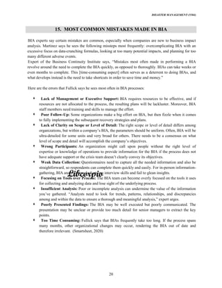 DISASTER MANAGEMENT (5584)
20
15. MOST COMMON MISTAKES MADE IN BIA
BIA experts say certain mistakes are common, especially when companies are new to business impact
analysis. Martinez says he sees the following missteps most frequently: overcomplicating BIA with an
excessive focus on data-crunching formulas, looking at too many potential impacts, and planning for too
many different adverse events.
Expert of the Business Continuity Institute says, most often made in performing a BIA
revolve around the need to complete the BIA quickly, as opposed to thoroughly. BIAs can take weeks or
even months to complete. This [time-consuming aspect] often serves as a deterrent to doing BIAs, and
what develops instead is the need to take shortcuts in order to save time and
Here are the errors that Fullick says he sees most often in BIA processes:
Lack of Management or Executive Support: BIA requires resources to be effective, and if
resources are not allocated to the process, the resulting plans will be lackluster. Moreover, BIA
staff members need training and skills to manage the effort.
Poor Follow-Up: Some organizations make a big effort on BIA, but then fizzle when it comes
to fully implementing the subsequent recovery strategies and plans.
Lack of Clarity on Scope or Level of Detail: The right scope or level of detail differs among
organizations, but within a BIA, the parameters should be uniform. Often, BIA will be
ultra-detailed for some units and very broad for others. There needs to be a consensus on what
level of scope and detail will accomplish the objectives.
Wrong Participants: An organization might call upon people without the right level of
expertise or knowledge of operations to provide information for the BIA if the process does not
have adequate support or the crisis team clearly convey its objectives.
Weak Data Collection: Questionnaires need to capture all the needed information and also be
straightforward, so respondents can complete them quickly and easily. For in-person information-
gathering, BIA analysts may lack strong interview skills and fail to glean insights.
Focusing on Tools over Process: The BIA team can become overly focused on the tools it uses
for collecting and analyzing data and lose sight of the underlying process.
Insufficient Analysis: Poor or incomplete analysis can undermine the value of the information
gathered. need to look for trends, patterns, relationships, and discrepancies
among and within the data to ensure a thorough and meaningful expert urges.
Poorly Presented Findings: The BIA may be well executed but poorly communicated. The
presentation may be unclear or provide too much detail for senior managers to extract the key
points.
Too Time Consuming: Fullick says that BIAs frequently take too long. If the process spans
many months, other organizational changes may occur, rendering the BIA out of date and
therefore irrelevant. (Smartsheet, 2020)
 