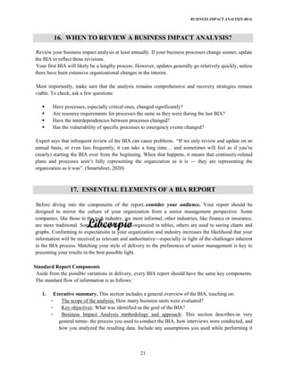 BUSINESS IMPACT ANALYSIS (BIA)
21
16. WHEN TO REVIEW A BUSINESS IMPACT ANALYSIS?
Review your business impact analysis at least annually. If your business processes change sooner, update
the BIA to reflect these revisions.
Your first BIA will likely be a lengthy process. However, updates generally go relatively quickly, unless
there have been extensive organizational changes in the interim.
Most importantly, make sure that the analysis remains comprehensive and recovery strategies remain
viable. To check, ask a few questions:
Have processes, especially critical ones, changed significantly?
Are resource requirements for processes the same as they were during the last BIA?
Have the interdependencies between processes changed?
Has the vulnerability of specific processes to emergency events changed?
Expert says that infrequent review of the BIA can cause problems. we only review and update on an
annual basis, or even less frequently, it can take a long and sometimes will feel as if
(nearly) starting the BIA over from the beginning. When that happens, it means that continuity-related
plans and processes fully representing the organization as it is they are representing the
organization as it was (Smartsheet, 2020)
17. ESSENTIAL ELEMENTS OF A BIA REPORT
Before diving into the components of the report, consider your audience. Your report should be
designed to mirror the culture of your organization from a senior management perspective. Some
companies, like those in the tech industry, are more informal; other industries, like finance or insurance,
are more traditional. Some people prefer data organized in tables, others are used to seeing charts and
graphs. Conforming to expectations in your organization and industry increases the likelihood that your
information will be received as relevant and authoritative especially in light of the challenges inherent
in the BIA process. Matching your style of delivery to the preferences of senior management is key to
presenting your results in the best possible light.
Standard Report Components
Aside from the possible variations in delivery, every BIA report should have the same key components.
The standard flow of information is as follows:
1. Executive summary. This section includes a general overview of the BIA, touching on:
The scope of the analysis: How many business units were evaluated?
Key objectives: What was identified as the goal of the BIA?
Business Impact Analysis methodology and approach: This section describes-in very
general terms- the process you used to conduct the BIA, how interviews were conducted, and
how you analyzed the resulting data. Include any assumptions you used while performing it
 