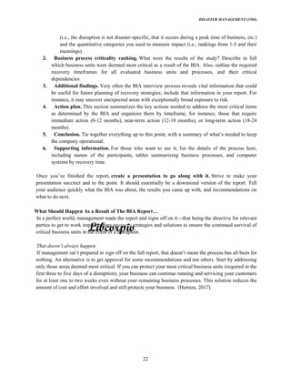 DISASTER MANAGEMENT (5584)
22
(i.e., the disruption is not disaster-specific, that it occurs during a peak time of business, etc.)
and the quantitative categories you used to measure impact (i.e., rankings from 1-5 and their
meanings).
2. Business process criticality ranking. What were the results of the study? Describe in full
which business units were deemed most critical as a result of the BIA. Also, outline the required
recovery timeframes for all evaluated business units and processes, and their critical
dependencies.
3. Additional findings. Very often the BIA interview process reveals vital information that could
be useful for future planning of recovery strategies; include that information in your report. For
instance, it may uncover unexpected areas with exceptionally broad exposure to risk.
4. Action plan. This section summarizes the key actions needed to address the most critical items
as determined by the BIA and organizes them by timeframe, for instance, those that require
immediate action (0-12 months), near-term action (12-18 months), or long-term action (18-24
months).
5. Conclusion. Tie together everything up to this point, with a summary of needed to keep
the company operational.
6. Supporting information. For those who want to see it, list the details of the process here,
including names of the participants, tables summarizing business processes, and computer
systems by recovery time.
Once finished the report, create a presentation to go along with it. Strive to make your
presentation succinct and to the point. It should essentially be a downsized version of the report. Tell
your audience quickly what the BIA was about, the results you came up with, and recommendations on
what to do next.
What Should Happen As a Result of The BIA Report
In a perfect world, management reads the report and signs off on it that being the directive for relevant
parties to get to work implementing recovery strategies and solutions to ensure the continued survival of
critical business units in the event of a disruption.
If management prepared to sign off on the full report, that mean the process has all been for
nothing. An alternative is to get approval for some recommendations and not others. Start by addressing
only those areas deemed most critical. If you can protect your most critical business units (required in the
first three to five days of a disruption), your business can continue running and servicing your customers
for at least one to two weeks even without your remaining business processes. This solution reduces the
amount of cost and effort involved and still protects your business. (Herrera, 2017)
 