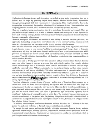 BUSINESS IMPACT ANALYSIS (BIA)
23
18. SUMMARY
Performing the business impact analysis requires you to look at your entire organization from top to
bottom. You can begin by gathering subject matter experts, whether division heads, departmental
managers, or designated staff, from various parts of your company. These people should be those in the
company best able to answer the questions related to critical business activities. This relates to how your
company generates revenues, tracks customers and sales, and other key business processes.
Data can be gathered using questionnaires, interview, workshops, documents, and research. There are
pros and cons to each approach, so be sure to select the method most appropriate to your organization.
Since each company is unique, there is no size fits template you can use to delineate all critical
business processes for all companies.
However, throughout this chapter, we discussed a wide variety of business functions, processes, and
approaches that can help you develop a comprehensive list of your critical processes as well
as the key roles, expertise, and knowledge needed to carry out those critical processes.
Once this data is collected, each process must be assessed for criticality. In the big picture, how critical
is each business process to your ability to continue operating? Using a three- or four-point
rating system will help you look across the depth and breadth of your organization to understand which
processes and functions are mission-critical, which are vital or essential, which are important, and which
are minor. Your risk mitigation planning efforts will focus first on mission-critical processes and then to
vital or essential processes.
also need to develop your recovery time objectives (RTO) for each critical function. In some
cases, you might choose to associate a recovery time with criticality ratings. For example, mission-
critical functions might need to be recovered within 24 hours whereas vital or essential functions might
need to be recovered within 72 hours. Alternately, you can assign criticality and then assign recovery
time objectives to each process individually. This might make more sense in companies where there are
numerous mission-critical processes that cannot be simultaneously addressed. Again, this is a decision
you and your team have to make regarding recovery objectives. Input from division or departmental
experts, is key to understanding required recovery timeframes as well as key interdependencies that exist
among departments, processes, and systems.
There is a relationship between the cost of recovery and the cost of downtime. Each company has to
assess these costs and make decisions regarding the optimal point of inter-section. The longer the
company goes without a key process, the more expensive it becomes due to loss of sales and increase in
costs associated with the outage. However, recovery costs go down the longer you have to recover. If
you need to recover within hours, your costs to provide this type of recovery capability will be
significantly higher than if you need to recover within days. The point at which downtime costs and
recovery costs intersect is the optimal point for planning, though in the real world, it can be difficult to
determine the exact point of intersection. Keeping this concept in mind, however, will help you find the
best solutions for your company.
The business impact analysis uses business functions, business processes, and IT systems as the input
points. The analysis is performed so that each process is identified and analyzed.
The output for each process and function includes criticality assessment, financial impact analysis,
operational impact analysis, recovery objectives, dependencies, and work-around procedures. When this
is documented for each business function and key business process, you have a comprehensive look at
your company and a solid business impact analysis.
 