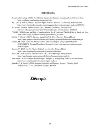 DISASTER MANAGEMENT (5584)
24
REFERENCES
Avalution Consulting. (2020). The Ultimate Guide to the Business Impact Analysis. Retrieved from
https://avalution.com/business-impact-analysis/
B2C. (2017). How to conduct a business impact analysis? Business 2 Community. Retrieved from
https://www.business2community.com/strategy/conduct-business-impact-analysis-01880785
BD. (2020). Business Impact Analysis (BIA). Business Dictionary. Retrieved from
http://www.businessdictionary.com/definition/business-impact-analysis-BIA.html
CCOHS. (2020).Hazard and Risk. Canadian Centre for Occupational Health & Safety. Retrieved from
https://www.ccohs.ca/oshanswers/hsprograms/hazard_risk.html
Gartner IT Glossary. (2020). Business Impact Analysis (BIA). Gartner. Retrieved from
https://www.gartner.com/en/information-technology/glossary/bia-business-impact-analysis
Herrera, M. (2017, March 14).What Goes Into A Business Impact Analysis (BIA) Report?
BCMMETRICS. Retrieved from https://bcmmetrics.com/what-goes-into-business-impact-
analysis-report/
Kenton, W. (2019, Jun 28). Mission-Critical. Investopedia. Retrieved from
https://www.investopedia.com/terms/m/mission-critical.asp
Rouse, M. (2019).Business Impact Analysis (BIA). SearchStorage. Retrieved from
https://searchstorage.techtarget.com/definition/business-impact-analysis
Smartsheet. (2020). All about Business Impact Analysis: A Step-by-Step How-To. Retrieved from
https://www.smartsheet.com/business-impact-analysis
Snedaker, S & Rima, C. (2014). Business Continuity and Disaster Recovery Planning for IT
Professionals, 2nd
ed. Amsterdam: Syngress, Elsevier
 
