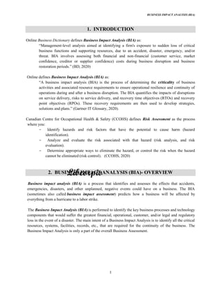 BUSINESS IMPACT ANALYSIS (BIA)
1
1. INTRODUCTION
Online Business Dictionary defines Business Impact Analysis (BIA) as:
Management-level analysis aimed at identifying a firm's exposure to sudden loss of critical
business functions and supporting resources, due to an accident, disaster, emergency, and/or
threat. BIA involves assessing both financial and non-financial (customer service, market
confidence, creditor or supplier confidence) costs during business disruption and business
restoration periods. (BD, 2020)
Online defines Business Impact Analysis (BIA) as:
A business impact analysis (BIA) is the process of determining the criticality of business
activities and associated resource requirements to ensure operational resilience and continuity of
operations during and after a business disruption. The BIA quantifies the impacts of disruptions
on service delivery, risks to service delivery, and recovery time objectives (RTOs) and recovery
point objectives (RPOs). These recovery requirements are then used to develop strategies,
solutions and plans. IT Glossary, 2020).
Canadian Centre for Occupational Health & Safety (CCOHS) defines Risk Assessment as the process
where you:
Identify hazards and risk factors that have the potential to cause harm (hazard
identification).
Analyze and evaluate the risk associated with that hazard (risk analysis, and risk
evaluation).
Determine appropriate ways to eliminate the hazard, or control the risk when the hazard
cannot be eliminated (risk control). (CCOHS, 2020)
2. BUSINESS IMPACT ANALYSIS (BIA)- OVERVIEW
Business impact analysis (BIA) is a process that identifies and assesses the effects that accidents,
emergencies, disasters, and other unplanned, negative events could have on a business. The BIA
(sometimes also called business impact assessment) predicts how a business will be affected by
everything from a hurricane to a labor strike.
The Business Impact Analysis (BIA) is performed to identify the key business processes and technology
components that would suffer the greatest financial, operational, customer, and/or legal and regulatory
loss in the event of a disaster. The main intent of a Business Impact Analysis is to identify all the critical
resources, systems, facilities, records, etc., that are required for the continuity of the business. The
Business Impact Analysis is only a part of the overall Business Assessment.
 
