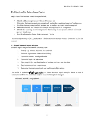 DISASTER MANAGEMENT (5584)
2
2.1. Objectives of the Business Impact Analysis
Objectives of the Business Impact Analysis include:
Identify all business processes within each business unit
Determine the financial, customer, operational, legal and/or regulatory impacts of each process
Establish the timeframes in which business and technology processes must be recovered
Define key internal and external relationships and dependencies of each process
Identify the necessary resources required for the recovery of each process and their associated
recovery time frames
Provide a foundation for the Risk Assessment Process
Business impact analysis (BIA) predicts how a potential crisis will affect business operations, so you can
prepare.
2.2.Steps in Business impact analysis:
Business impact analysis includes the following steps:
1. Identify key business processes and functions.
2. Establish requirements for business recovery.
3. Determine resource interdependencies.
4. Determine impact on operations.
5. Develop priorities and classification of business processes and functions.
6. Develop recovery time requirements.
7. Determine financial, operational, and legal impact of disruption.
The result of performing these seven steps is a formal business impact analysis, which is used in
conjunction with the risk assessment analysis to develop mitigation strategies.
 