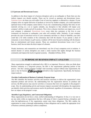 BUSINESS IMPACT ANALYSIS (BIA)
3
2.3.Upstream and Downstream Losses:
In addition to the direct impact of a business disruption such as an earthquake or flood, there are also
indirect impacts you should consider. These can be viewed as upstream and downstream losses.
Upstream losses are those you will suffer if one of your key suppliers is affected by a disaster. If your
company relies on regular deliveries of products or services by another company, you could experience
upstream losses if that company cannot deliver. If you run a manufacturing company that relies on raw
materials arriving on a set or regular schedule, any disruption to that schedule will impact your
your company is unharmed. Downstream losses occur when key customers or the lives in your
community are hurricane or earthquake, your sales will certainly suffer. Similarly, if your company
provides any type of noncritical service to your community and there is a flood or landslide, your sales
could take a hit while residents of the community deal with the disaster. If you operate a chain of
restaurants or movie theaters or golf courses, residents will be more focused on dealing with the disaster
than on entertainment and leisure pursuits. These are considered downstream losses even if your
business, itself, has not taken the direct impact of a disaster.
People, businesses, and communities are interrelated; very few (if any) companies exist in isolation. A
natural disaster or serious disruption can create a chain reaction that ripples through the business
community and impacts the local or regional economy. (Snedaker & Rima, 2014)
3. PURPOSE OF BUSINESS IMPACT ANALYSIS
Many organizations struggle to understand why a BIA is so important. However, when you think about
business continuity as a long-term process, the BIA is the requirements gathering portion of the
process.
same is true for business continuity: a BIA should deliver clear requirements. Specifically, the business
impact analysis:
Provides Confirmation of Business Continuity Program Scope
important products and services. By understanding how the organization delivers its products and
scope. Also, by understanding activity and resource impacts associated with disruption, the organization
can identify which activities and resources need to be performed, regardless of circumstance, which may
Identifies Legal, Regulatory, and Contractual Obligations
Many organizations do not have a clear, unified understanding of obligations. In fact, it is very rare to
see any entity within an organization that has a full grasp of what is required during a disruption, and
what the implications are if the organization cannot meet those obligations. The BIA enables the
organization to create a thorough understanding of these obligations and to enable the appropriate level
of business continuity planning to achieve compliance.
 