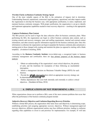 DISASTER MANAGEMENT (5584)
4
Provides Clarity on Business Continuity Strategy Spend
One of the most valuable aspects of the BIA is the estimation of impacts tied to downtime.
Understanding financial, reputational, contractual, legal/regulatory, operational, and other impacts enable
the organization to develop the business case, with appropriate justification, to select, implement, and
maintain business continuity strategies. With proper justification, the organization is set-up to identify
and implement appropriate capabilities needed to meet recovery objectives resulting in the appropriate
spend.
Captures Preliminary Plan Content
The BIA process can be used to begin the data collection effort for business continuity plans. When
performing the BIA, the organization can begin to collect business continuity plan content, such as
existing controls and recovery strategies, team and staffing requirements, internal and external contact
information, and other resource-specific information required for the business continuity plan. Once this
information is collected, the organization can begin to populate the business continuity plan and present a
starting point to those charged with creating and maintain the plans (as opposed to starting with a blank
template). (Avalution Consulting, 2020)
According to the Business Continuity Institute (www.thebci.org), a recognized leader in business
continuity management and certification, there are four primary purposes of the business impact
analysis:
1.
of each, and the timeframe for resumption of these following an unscheduled
interruption.
2. Inform a management decision on Maximum Tolerable Outage (MTO) for each
function.
3. Provide the resource information from which an appropriate recovery strategy can
be determined /recommended.
4. Outline dependencies that exist both internally and externally to achieve critical
objectives. (Snedaker & Rima, 2014)
4. IMPLICATIONS OF NOT PERFORMING A BIA
When organizations choose not to perform a BIA, some of the most common problems that occur that
affect the performance of the business continuity program include:
Subjective Recovery Objectives and Confusion Regarding Recovery Priorities
Without a formal BIA process, the organization often lacks focus and objectivity in determining scope,
establishing priorities and assigning appropriate recovery objectives. Without management-approved
recovery objectives, different organizational entities may have different priorities, leading to confusion
regarding what capabilities to invest in and prioritize for implementation. For example, IT will lack
 