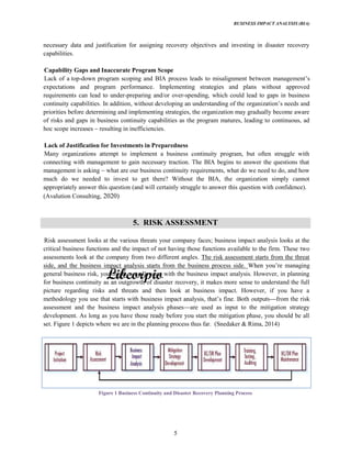 BUSINESS IMPACT ANALYSIS (BIA)
5
necessary data and justification for assigning recovery objectives and investing in disaster recovery
capabilities.
Capability Gaps and Inaccurate Program Scope
Lack of a top-down program scoping and BIA process leads to misalignment be
expectations and program performance. Implementing strategies and plans without approved
requirements can lead to under-preparing and/or over-spending, which could lead to gaps in business
continuity
priorities before determining and implementing strategies, the organization may gradually become aware
of risks and gaps in business continuity capabilities as the program matures, leading to continuous, ad
hoc scope increases resulting in inefficiencies.
Lack of Justification for Investments in Preparedness
Many organizations attempt to implement a business continuity program, but often struggle with
connecting with management to gain necessary traction. The BIA begins to answer the questions that
management is asking what are our business continuity requirements, what do we need to do, and how
much do we needed to invest to get there? Without the BIA, the organization simply cannot
appropriately answer this question (and will certainly struggle to answer this question with confidence).
(Avalution Consulting, 2020)
5. RISK ASSESSMENT
Risk assessment looks at the various threats your company faces; business impact analysis looks at the
critical business functions and the impact of not having those functions available to the firm. These two
assessments look at the company from two different angles. The risk assessment starts from the threat
side, and the business impact analysis starts from the business process side.
general business risk, you might actually start with the business impact analysis. However, in planning
for business continuity as an outgrowth of disaster recovery, it makes more sense to understand the full
picture regarding risks and threats and then look at business impact. However, if you have a
methodology you use that starts with from the risk
assessment and the business impact analysis phases are used as input to the mitigation strategy
development. As long as you have those ready before you start the mitigation phase, you should be all
set. Figure 1 depicts where we are in the planning process thus far. (Snedaker & Rima, 2014)
Figure 1 Business Continuity and Disaster Recovery Planning Process
 