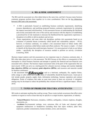 DISASTER MANAGEMENT (5584)
6
6. BIA & RISK ASSESSMENT
The BIA and risk assessment
continuity programs perform them together (or in close coordination). Here are the key distinctions
between a BIA and a risk assessment:
A BIA is particularly focused on establishing business continuity requirements, identifying
resource dependencies, and justifying proposed business continuity requirements by estimating
the impacts associated with downtime. A risk assessment focuses on understanding the likelihood
and severity associated with a loss of the activity and resources with the objective of establishing
a prioritized list of risk treatments to decrease the likelihood that the organization experiences a
disruption to its ability to deliver products and services.
Some organizations, and some other risk disciplines, perform risk assessments based on an
evaluation of potential threats (commonly called hazard and vulnerability analysis HVA);
however, in business continuity, we conduct a risk assessment based on failure modes (this
approach is sometimes called failure modes and effects analysis). The reason is simple
to identify all the threats that could interrupt a business! It is more practical to look at core failure
modes specifically the disruption of resources needed to perform an activity. (Avalution
Consulting, 2020)
Business impact analysis and risk assessment are two important steps in a business continuity plan. A
BIA often takes place prior to a risk assessment. The BIA focuses on the effects or consequences of the
interruption to critical business functions and attempts to quantify the financial and non-financial costs
associated with a disaster. The business impact assessment looks at the parts of the organization that are
most crucial. A BIA can serve as a starting point for a disaster recovery strategy and examine recovery
time objectives (RTOs) and recovery point objectives (RPOs), and resources and materials needed
for business continuance.
A risk assessment identifies potential hazards such as a hurricane, earthquake, fire, supplier failure,
utility outage or cyber attack and evaluates areas of vulnerability should the hazard occurs. Assets put at
risk include people, property, supply chain, information technology, business reputation and contract
obligations. Points of weakness that make an asset more prone to harm are reviewed. A mitigation
strategy may be developed to reduce the probability that a hazard will have a significant impact. (Rouse,
2019)
7. TYPES OF PROBLEMS THAT BIA ANTICIPATES
BIA seeks to anticipate anything that could go wrong. These events include occurrences that affect entire
countries or regions as well as issues that may be specific to a single location, organization, or industry:
Natural Disasters: Hurricanes, tornadoes, wildfires, earthquakes, volcanic eruptions, droughts,
snowstorms, etc.
Accidents: Environmental mishaps, toxic emissions (like oil leaks and chemical spills),
equipment malfunctions or breakdowns (including those that injure workers), plant fires,
explosions, product contamination, human mistakes, errors, and omissions.
 