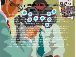 Ciencia y técnica no son saberes
neutrales
• Algunas características de la ciencia y la tecnología
– la ciencia y la tecnología poseen un gran potencial que puede ser
utilizado para fines muy diferentes, desde la producción de
alimentos y la curación de enfermedades hasta la fabricación de
sustancias contaminantes y armas de destrucción.
– Las personas que se dedican a la investigación científica y técnica
se ven obligadas a ofrecer sus servicios a las grandes empresas
multinacionales, es decir, al poder político. De este modo, la
utilización que finalmente se haga de sus descubrimientos se les
escapa de las manos en muchas ocasiones.
– La investigación científica requiere una gran especialización y un
vocabulario propio, por lo que puede darse un distanciamiento
entre la sociedad y los profesionales de la ciencia.
• La actividad cinética no está por encima del bien y del mal, sino que,
como cualquier otra actividad humana, tiene una dimensión ética.
 