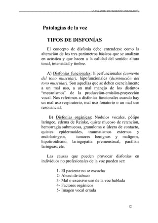 LA VOZ COMO INSTRUMENTO COMUNICATIVO
12
Patologías de la voz
TIPOS DE DISFONÍAS
El concepto de disfonía debe entenderse como la
alteración de los tres parámetros básicos que se analizan
en acústica y que hacen a la calidad del sonido: altura
tonal, intensidad y timbre.
A) Disfonías funcionales: hiperfuncionales (aumento
del tono muscular), hipofuncionales (disminución del
tono muscular). Son aquellas que se deben esencialmente
a un mal uso, a un mal manejo de los distintos
“mecanismos” de la producción-emisión-proyección
vocal. Nos referimos a disfonías funcionales cuando hay
un mal uso respiratorio, mal uso fonatorio o un mal uso
resonancial.
B) Disfonías orgánicas: Nódulos vocales, pólipo
laríngeo, edema de Reinke, quiste mucoso de retención,
hemorragia submucosa, granuloma o úlcera de contacto,
quistes epidermoides, traumatismos externos y
endolaríngeos, tumores benignos y malignos,
hipotiroidismo, laringopatía premenstrual, parálisis
laríngeas, etc.
Las causas que pueden provocar disfonías en
individuos no profesionales de la voz pueden ser:
1- El paciente no se escucha
2- Abuso de tabaco
3- Mal o excesivo uso de la voz hablada
4- Factores orgánicos
5- Imagen vocal errada
 